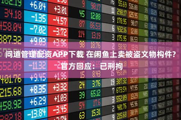 问道管理配资APP下载 在闲鱼上卖被盗文物构件? 官方回应：已刑拘