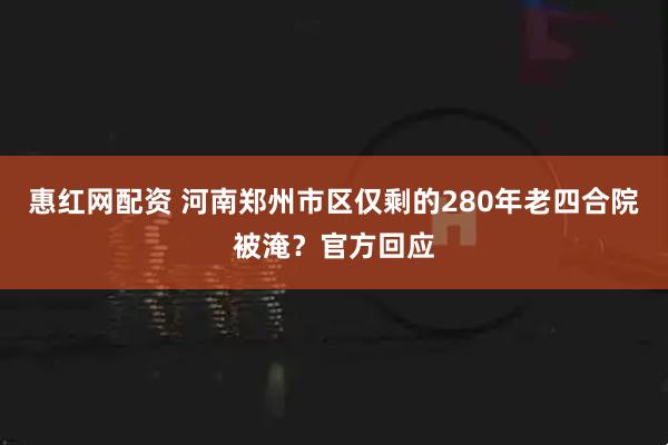 惠红网配资 河南郑州市区仅剩的280年老四合院被淹？官方回应