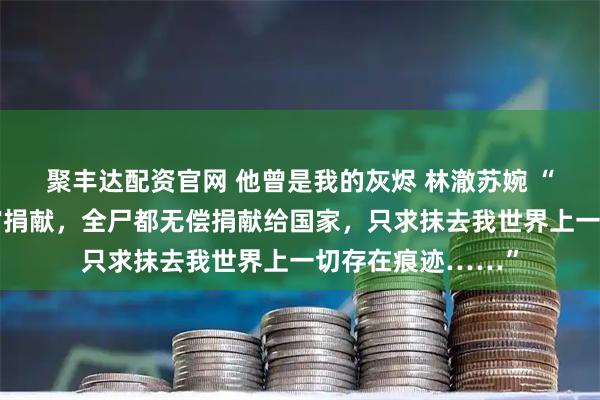聚丰达配资官网 他曾是我的灰烬 林澈苏婉 “我申请组织的器官捐献，全尸都无偿捐献给国家，只求抹去我世界上一切存在痕迹……”