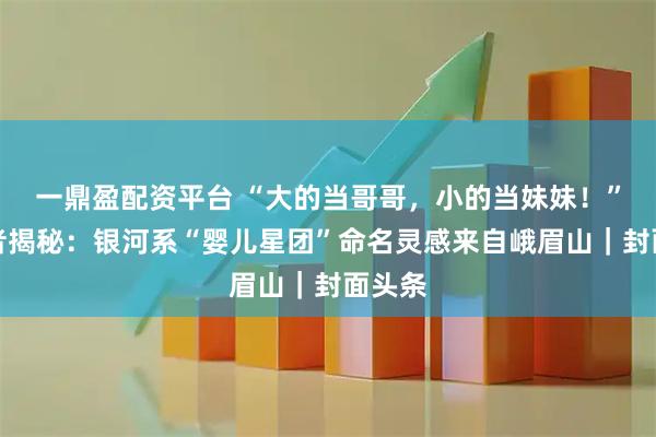 一鼎盈配资平台 “大的当哥哥，小的当妹妹！”发现者揭秘：银河系“婴儿星团”命名灵感来自峨眉山｜封面头条