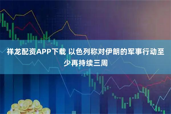 祥龙配资APP下载 以色列称对伊朗的军事行动至少再持续三周