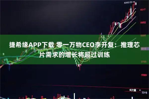 捷希缘APP下载 零一万物CEO李开复：推理芯片需求的增长将超过训练