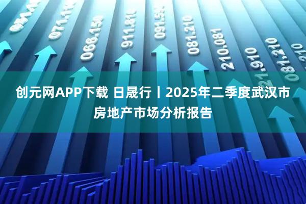 创元网APP下载 日晟行丨2025年二季度武汉市房地产市场分析报告