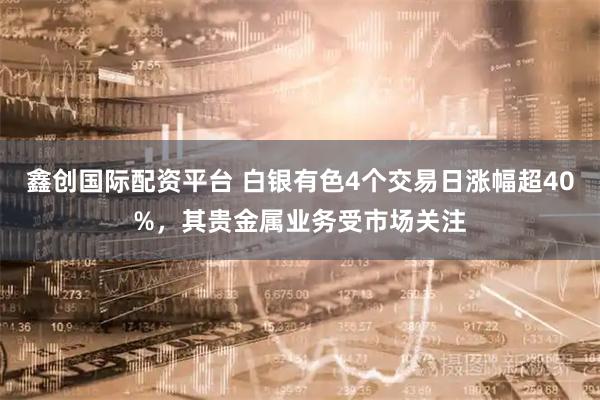 鑫创国际配资平台 白银有色4个交易日涨幅超40%，其贵金属业务受市场关注