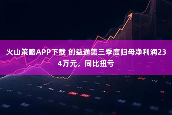 火山策略APP下载 创益通第三季度归母净利润234万元，同比扭亏