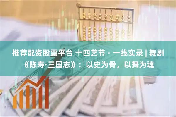 推荐配资股票平台 十四艺节 · 一线实录 | 舞剧《陈寿·三国志》：以史为骨，以舞为魂