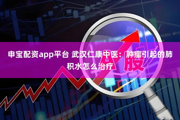 申宝配资app平台 武汉仁康中医：肿瘤引起的肺积水怎么治疗