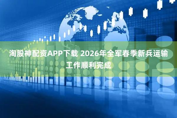 淘股神配资APP下载 2026年全军春季新兵运输工作顺利完成