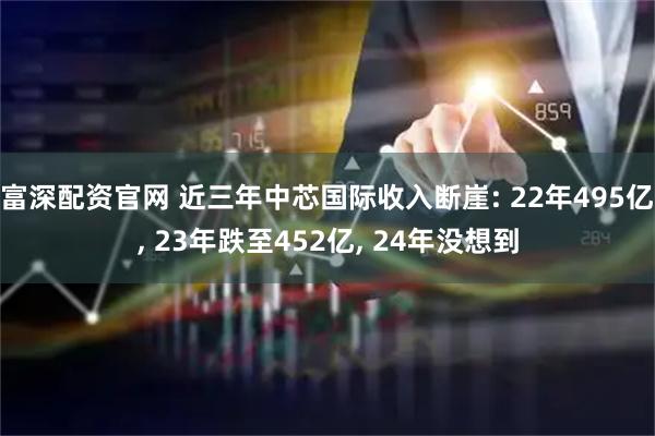 富深配资官网 近三年中芯国际收入断崖: 22年495亿, 23年跌至452亿, 24年没想到