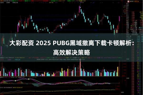 大彩配资 2025 PUBG黑域撤离下载卡顿解析：高效解决策略
