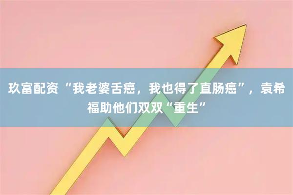 玖富配资 “我老婆舌癌，我也得了直肠癌”，袁希福助他们双双“重生”