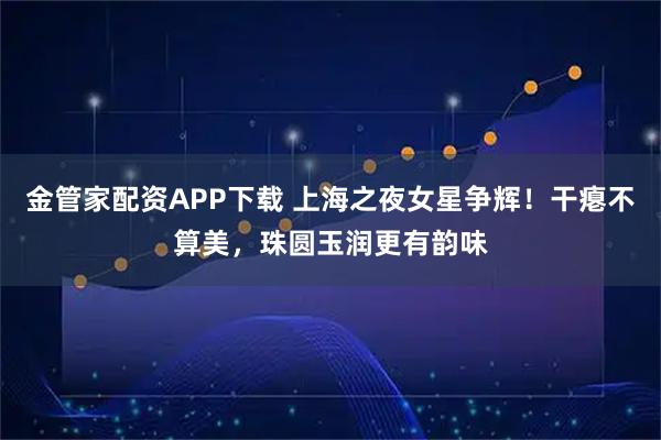 金管家配资APP下载 上海之夜女星争辉!干瘪不算美,珠圆玉润更有韵味