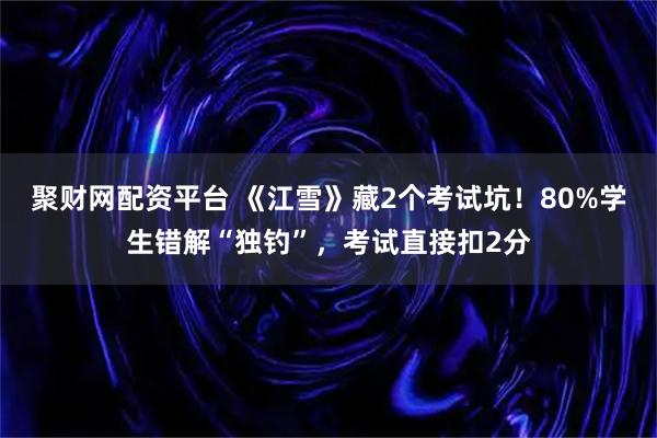 聚财网配资平台 《江雪》藏2个考试坑!80%学生错解“独钓”,考试直接扣2分