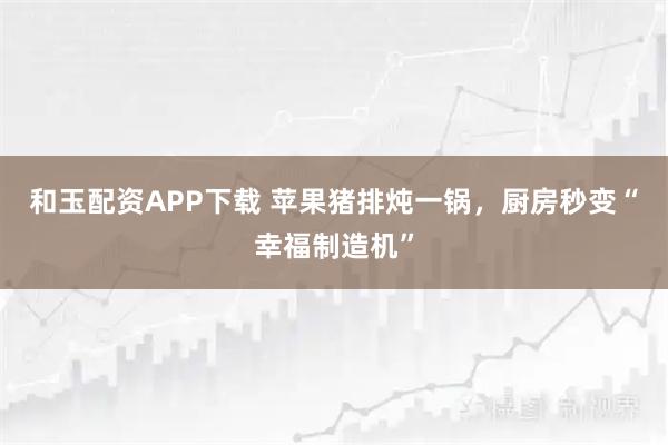 和玉配资APP下载 苹果猪排炖一锅，厨房秒变“幸福制造机”