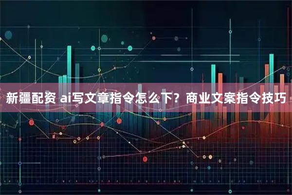 新疆配资 ai写文章指令怎么下？商业文案指令技巧