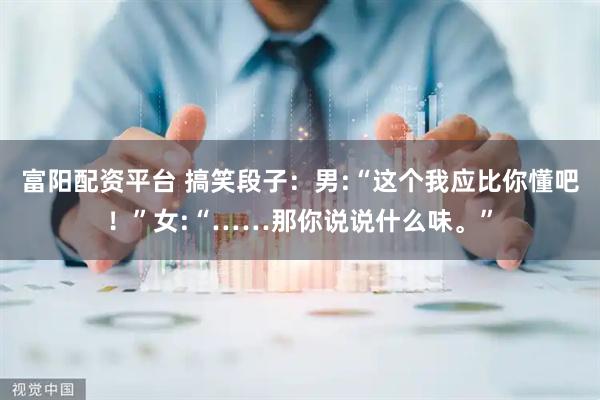 富阳配资平台 搞笑段子：男:“这个我应比你懂吧！”女:“……那你说说什么味。”