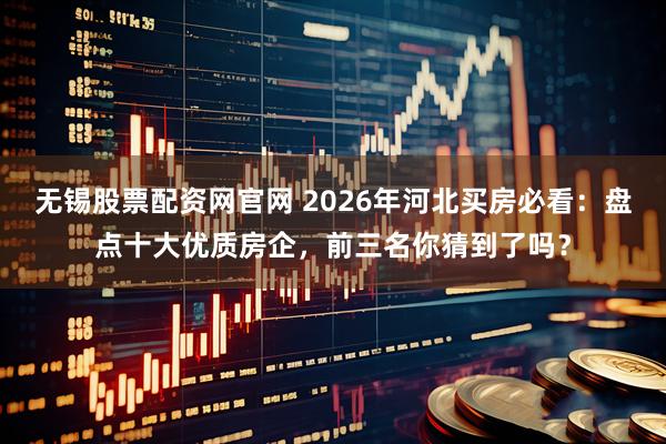 无锡股票配资网官网 2026年河北买房必看：盘点十大优质房企，前三名你猜到了吗？