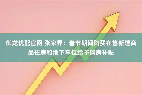 御龙优配官网 张家界：春节期间购买在售新建商品住房和地下车位给予购房补贴