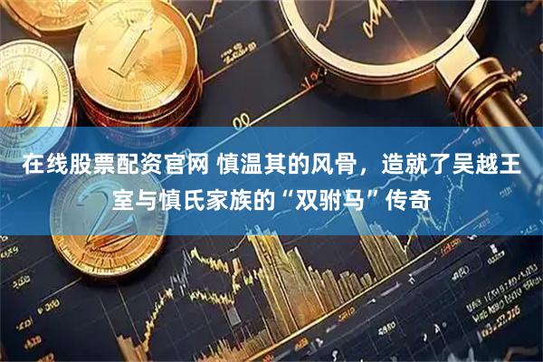在线股票配资官网 慎温其的风骨，造就了吴越王室与慎氏家族的“双驸马”传奇
