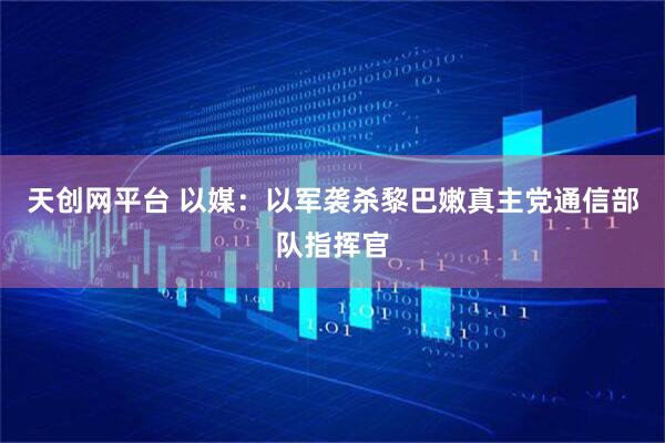 天创网平台 以媒：以军袭杀黎巴嫩真主党通信部队指挥官
