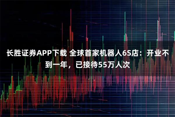 长胜证券APP下载 全球首家机器人6S店：开业不到一年，已接待55万人次