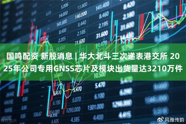 国鸣配资 新股消息 | 华大北斗三次递表港交所 2025年公司专用GNSS芯片及模块出货量达3210万件