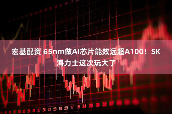 宏基配资 65nm做AI芯片能效远超A100！SK海力士这次玩大了