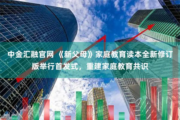 中金汇融官网 《新父母》家庭教育读本全新修订版举行首发式，重建家庭教育共识