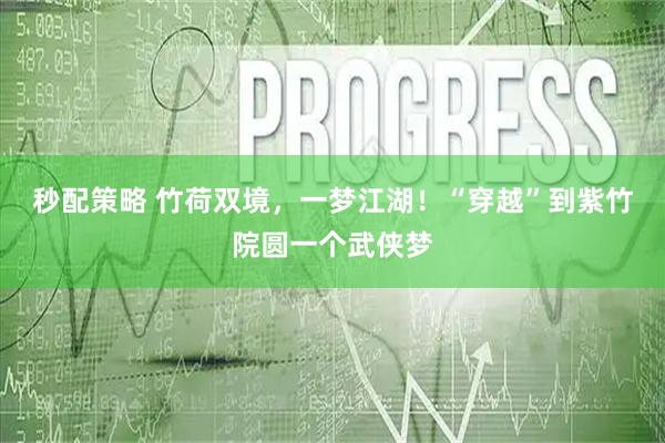 秒配策略 竹荷双境，一梦江湖！“穿越”到紫竹院圆一个武侠梦