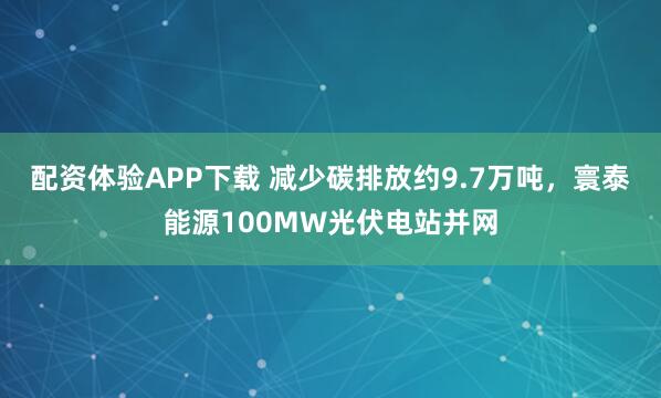 配资体验APP下载 减少碳排放约9.7万吨，寰泰能源100MW光伏电站并网
